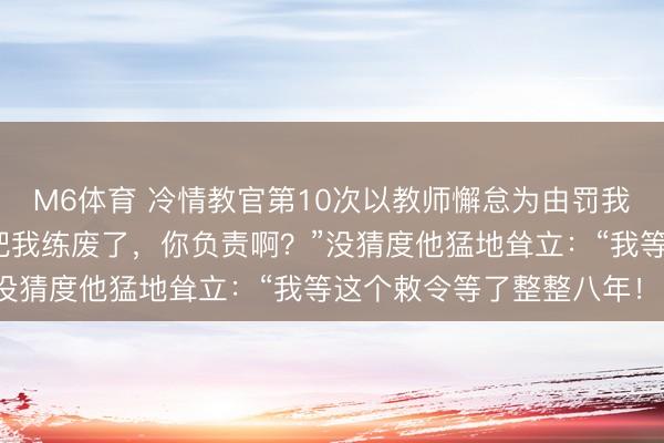 M6体育 冷情教官第10次以教师懈怠为由罚我加练，我无奈说念：“把我练废了，你负责啊？”没猜度他猛地耸立：“我等这个敕令等了整整八年！”