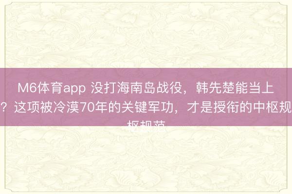 M6体育app 没打海南岛战役,韩先楚能当上将?这项被冷漠70年的关键军功,才是授衔的中枢规范