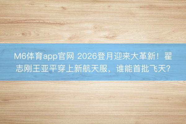 M6体育app官网 2026登月迎来大革新!翟志刚王亚平穿上新航天服,谁能首批飞天?