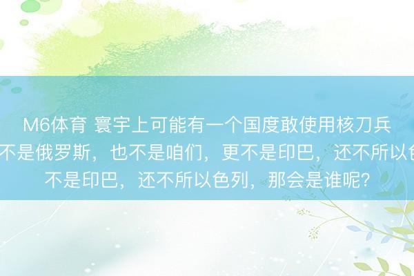 M6体育 寰宇上可能有一个国度敢使用核刀兵,这个国度王人备不是俄罗斯,也不是咱们,更不是印巴,还不所以色列,那会是谁呢?