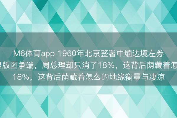 M6体育app 1960年北京签署中缅边境左券,触及1909日常公里版图争端,周总理却只消了18%,这背后荫藏着怎么的地缘衡量与凄凉