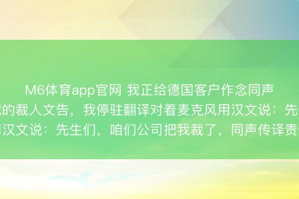 M6体育app官网 我正给德国客户作念同声翻译，东谈主事发来我的裁人文告，我停驻翻译对着麦克风用汉文说：先生们，咱们公司把我裁了，同声传译责任，到此实现