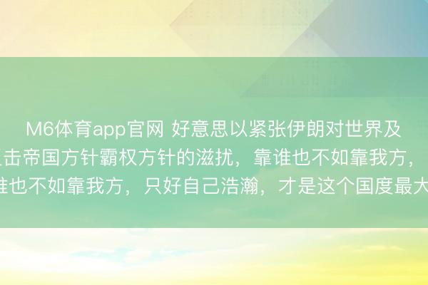 M6体育app官网 好意思以紧张伊朗对世界及咱们的启示：一个国度反击帝国方针霸权方针的滋扰，靠谁也不如靠我方，只好自己浩瀚，才是这个国度最大的底气！
