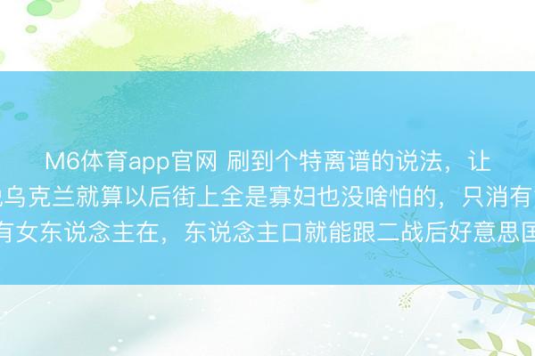 M6体育app官网 刷到个特离谱的说法，让东说念主哭笑不得！说乌克兰就算以后街上全是寡妇也没啥怕的，只消有女东说念主在，东说念主口就能跟二战后好意思国似的，噌噌往上升归来